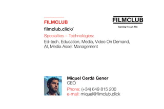 FILMCLUB
filmclub.click/
Specialties – Technologies:
Ed-tech, Education, Media, Video On Demand,
AI, Media Asset Management
Miquel Cerdà Gener
CEO
Phone: (+34) 649 815 200
e-mail: miquel@filmclub.click
 