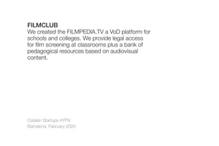 Catalan Startups 4YFN
Barcelona, February 2020
FILMCLUB
We created the FILMPEDIA.TV a VoD platform for
schools and colleges. We provide legal access
for film screening at classrooms plus a bank of
pedagogical resources based on audiovisual
content.
 