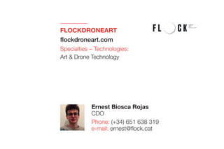 FLOCKDRONEART 
flockdroneart.com
Specialties – Technologies:
Art & Drone Technology
Ernest Biosca Rojas
CDO
Phone: (+34) 651 638 319
e-mail: ernest@flock.cat
 