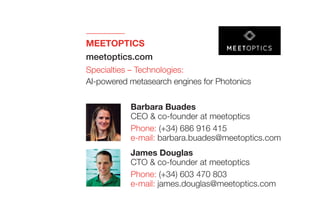 MEETOPTICS
meetoptics.com
Specialties – Technologies:
AI-powered metasearch engines for Photonics
James Douglas
CTO & co-founder at meetoptics
Phone: (+34) 603 470 803
e-mail: james.douglas@meetoptics.com
Barbara Buades
CEO & co-founder at meetoptics
Phone: (+34) 686 916 415
e-mail: barbara.buades@meetoptics.com
 