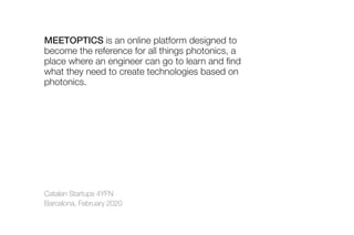 Catalan Startups 4YFN
Barcelona, February 2020
MEETOPTICS is an online platform designed to
become the reference for all things photonics, a
place where an engineer can go to learn and find
what they need to create technologies based on
photonics.
 