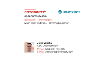 OPPORTUMEETY 
opportumeety.com
Specialties – Technologies:
Mean stack and RELL - Chromia blockchain
Jordi Vidiella
CEO Opportumeety
Phone: (+34) 699 601 643
e-mail: vidiella@opportumeety.com
 