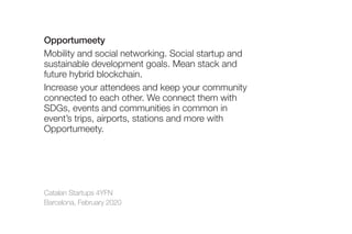 Catalan Startups 4YFN
Barcelona, February 2020
Opportumeety
Mobility and social networking. Social startup and
sustainable development goals. Mean stack and
future hybrid blockchain.
Increase your attendees and keep your community
connected to each other. We connect them with
SDGs, events and communities in common in
event’s trips, airports, stations and more with
Opportumeety.
 