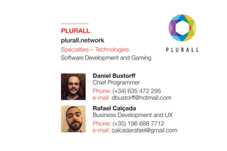 PLURALL 
plurall.network
Specialties – Technologies:
Software Development and Gaming
Rafael Calçada
Business Development and UX
Phone: (+35) 196 688 7712
e-mail: calcadarafael@gmail.com
Daniel Bustorff
Chief Programmer
Phone: (+34) 635 472 295
e-mail: dbustorff@hotmail.com
 