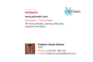 POTMATH 
www.potmath.com
Specialties – Technologies:
VR (Virtual Reality), learning difficulties,
cognitive stimulation
Frederic Cerón Solano
CEO
Phone: (+34) 637 368 332
e-mail: fedeceronsolano@gmail.com
 