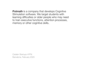 Catalan Startups 4YFN
Barcelona, February 2020
Potmath is a company that develops Cognitive
Stimulation software. We target students with
learning difficulties or older people who may need
to train executive functions, attention processes,
memory or other cognitive skills.
 