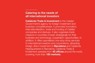 Catalonia Trade & Investment is the Catalan
Government’s agency for foreign investment and
business competitiveness. It promotes innovation,
internationalization, trade and funding of Catalan
companies and startups. It also organises trade
missions in countries chosen strategically for their
business and technology cooperation opportunities. In
addition, it offers specialized one-stop-shop services
to international investors and corporations, attracting
foreign direct investment to Barcelona and Catalonia.
Headquartered in Barcelona, Catalonia Trade &
Investment operates from 40 offices around the world,
covering more than 100 markets.
Catering to the needs of
all international investors
 