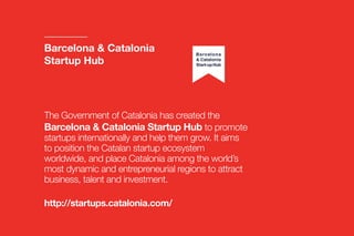 The Government of Catalonia has created the
Barcelona & Catalonia Startup Hub to promote
startups internationally and help them grow. It aims
to position the Catalan startup ecosystem
worldwide, and place Catalonia among the world’s
most dynamic and entrepreneurial regions to attract
business, talent and investment.
http://startups.catalonia.com/
Barcelona & Catalonia
Startup Hub
 