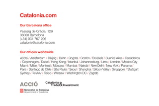 Passeig de Gràcia, 129
08008 Barcelona
(+34) 934 767 206
catalonia@catalonia.com
Our Barcelona office
Catalonia.com
Our offices worldwide
Accra / Amsterdam / Beijing / Berlin / Bogota / Boston / Brussels / Buenos Aires / Casablanca
/ Copenhagen / Dubai / Hong Kong / Istanbul / Johannesburg / Lima / London / Mexico City
Miami / Milan / Montreal / Moscow / Mumbai / Nairobi / New Delhi / New York / Panama /
Paris / Santiago de Chile / São Paulo / Seoul / Shanghai / Silicon Valley / Singapore / Stuttgart
Sydney / Tel Aviv / Tokyo / Warsaw / Washington DC / Zagreb
 