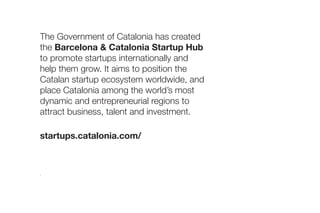 Catalan Exhibitors 4YFN
Barcelona, 24-26 February 2020
The Government of Catalonia has created
the Barcelona & Catalonia Startup Hub
to promote startups internationally and
help them grow. It aims to position the
Catalan startup ecosystem worldwide, and
place Catalonia among the world’s most
dynamic and entrepreneurial regions to
attract business, talent and investment.
startups.catalonia.com/
 