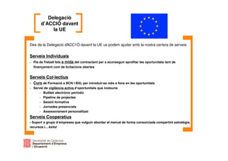 Des de la Delegació d’ACC1Ó davant la UE us podem ajudar amb la nostra cartera de serveis
Serveis Individuals
- Pla de Treball fets a mida del contractant per a aconseguir aprofitar les oportunitats tant de
finançament com de licitacions obertes
Serveis Col·lectius
- Curs de Formació a BCN i BXL per introduir-se més a fons en les oportunitats
- Servei de vigilància activa d’oportunitats que inclouria
- Butlletí electrònic periòdic
- Pipeline de projectes
- Sessió formativa
- Jornades presencials
- Assessorament personalitzat
Serveis Cooperatius
- Suport a grups d’empreses que vulguin abordar el mercat de forma consorciada compartint estratègia,
recursos i... èxits!
Delegació
d’ACCIÓ davant
la UE
 