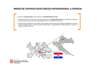 MISSIÓ DE CONTRACTACIÓ PÚBLICA INTERNACIONAL A CROÀCIA
El proper 1 de Juliol de 2013 Croàcia esdevindrà el 28è Estat Membre de la UE.
Pel període 2014-2020, Croàcia tindrà a la seva disposició més de 10.5000 milions d’euros per implementar la política de
cohesió europea, als quals s’hauran d’afegir aquells fons IPA no consumits fins el moment.
A banda d’aquest finançament, cal no oblidar la gran quantitat de recursos que altres Institucions Multilaterals com el Banc
Europeu d’Inversions (BEI) o el Banc Europeu de Reconstrucció i Desenvolupament (BERD) abocaran a Croàcia, en
estreta col•laboració amb la CE.
 