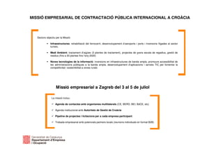 MISSIÓ EMPRESARIAL DE CONTRACTACIÓ PÚBLICA INTERNACIONAL A CROÀCIA
Sectors objectiu per la Missió:
Infraestructures: rehabilitació del ferrocarril, desenvolupament d’aeroports i ports i inversions lligades al sector
turístic.
Medi Ambient: tractament d’aigües (3 plantes de tractament), projectes de grans escala de regadius, gestió de
residus (fins a 20 plantes fins l’any 2020)
Noves tecnologies de la informació: inversions en infraestructures de banda ampla, promoure accessibilitat de
les administracions públiques a la banda ampla, desenvolupament d’aplicacions i serveis TIC per fomentar la
competitivitat i sostenibilitat a zones rurals
Missió empresarial a Zagreb del 3 al 5 de juliol
La missió inclou:
Agenda de contactes amb organismes multilaterals (CE, BERD, BEI, BdCE, etc)
Agenda institucional amb Autoritats de Gestió de Croàcia
Pipeline de projectes i licitacions per a cada empresa participant
Trobada empresarial amb potencials partners locals (reunions individuals en format B2B)
 