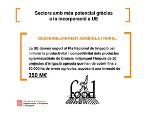 DESENVOLUPAMENT AGRÍCOLA I RURAL
La UE donarà suport al Pla Nacional de Irrigació per
millorar la productivitat i competitivitat dels productes
agro-industrials de Croàcia mitjançant l’impuls de 50
projectes d’irrigació agrícola que han de cobrir fins a
50,000 ha de terres agrícoles, suposant una inversió de
350 M€
Sectors amb més potencial gràcies
a la incorporació a UE
 