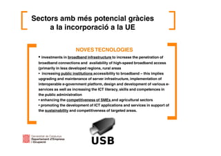 Sectors amb més potencial gràcies
a la incorporació a la UE
NOVES TECNOLOGIES
• investments in broadband infrastructure to increase the penetration of
broadband connections and availability of high-speed broadband access
(primarily in less developed regions, rural areas
• increasing public institutions accessibility to broadband – this implies
upgrading and maintenance of server infrastructure, implementation of
interoperable e-government platform, design and development of various e-
services as well as increasing the ICT literacy, skills and competences in
the public administration
• enhancing the competitiveness of SMEs and agricultural sectors
• promoting the development of ICT applications and services in support of
the sustainability and competitiveness of targeted areas.
 