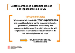 Sectors amb més potencial gràcies
a la incorporació a la UE
NOVES TECNOLOGIES
“We are mostly interested in your experiences
and possible solutions for the implementation of e-
government, broadband accessibility and
management of targeted financial instruments, with
emphasis on innovations and development of the
new technologies and services”
CAL DETECTAR ON PODEM
SER REFERENTS!
 