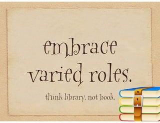 embrace
varied roles.
  think library. not book.
 