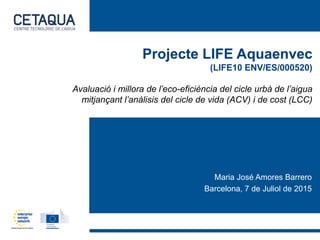 Projecte LIFE Aquaenvec
(LIFE10 ENV/ES/000520)
Avaluació i millora de l’eco-eficiència del cicle urbà de l’aigua
mitjançant l’anàlisis del cicle de vida (ACV) i de cost (LCC)
Maria José Amores Barrero
Barcelona, 7 de Juliol de 2015
 