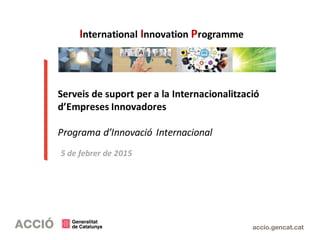 Serveis de suport per a la Internacionalització
d’Empreses Innovadores
Programa d’Innovació Internacional
5 de febrer de 2015
International Innovation Programme
 