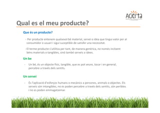 Qual es el meu producte?
  Que és un producte?
      - Per producte entenem qualsevol bé material, servei o idea que tingui valor per al
       consumidor o usuari i sigui suceptible de satisfer una necessitat.
      - El terme producte s'utilitza per tant, de manera genèrica, no només incloent
        béns materials o tangibles, sinó també serveis o idees.

  Un be
  -     Un bé, és un objecte físic, tangible, que es pot veure, tocar i en general,
        percebre a través dels sentits.

  Un servei
  -     És l'aplicació d'esforços humans o mecànics a persones, animals o objectes. Els
        serveis són intangibles, no es poden percebre a través dels sentits, són peribles
        i no es poden emmagatzemar.
 
