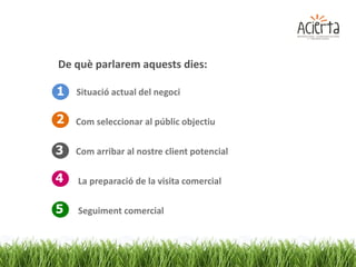 De què parlarem aquests dies:

1 Situació actual del negoci

2 Com seleccionar al públic objectiu

3   Com arribar al nostre client potencial

4   La preparació de la visita comercial

5   Seguiment comercial
 