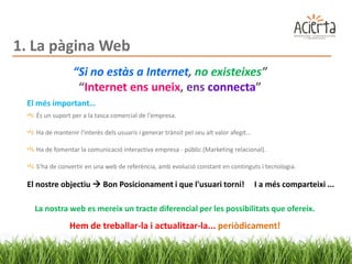 1. La pàgina Web
                 “Si no estàs a Internet, no existeixes”
                  “Internet ens uneix, ens connecta”
 El més important…
   És un suport per a la tasca comercial de l'empresa.

   Ha de mantenir l'interès dels usuaris i generar trànsit pel seu alt valor afegit...

   Ha de fomentar la comunicació interactiva empresa - públic (Marketing relacional).

   S’ha de convertir en una web de referència, amb evolució constant en continguts i tecnologia.

 El nostre objectiu  Bon Posicionament i que l'usuari torni!                            I a més comparteixi ...

   La nostra web es mereix un tracte diferencial per les possibilitats que ofereix.
               Hem de treballar-la i actualitzar-la... periòdicament!
 