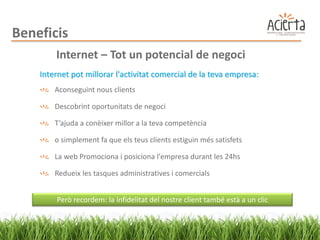 Beneficis
        Internet – Tot un potencial de negoci
    Internet pot millorar l'activitat comercial de la teva empresa:
        Aconseguint nous clients

        Descobrint oportunitats de negoci

        T’ajuda a conèixer millor a la teva competència

        o simplement fa que els teus clients estiguin més satisfets

        La web Promociona i posiciona l'empresa durant les 24hs

        Redueix les tasques administratives i comercials


        Però recordem: la infidelitat del nostre client també està a un clic
 