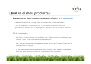 Qual es el meu producte?
  Cóm exposar els meus productes de la manera efectiva?                   La Argumentació

      - Argumentar és donar raons al client perquè compri el nostre producte.
      - Una de les formes d'aconseguir-ho, és parlar en el llenguatge del client,
       presentar les realitats des de la perspectiva del client i no de nosaltres mateixos.


  Tenir en compta...

  -     Els clients s'interessen pel funcionament o acció dels productes i/o serveis que
        oferim, i volen saber que benefici/s poden obtenir.

  -     Les característiques que distingeixen al nostre producte i/o servei són els que el
        converteixen en úniques.

  -     A més els clients no necessiten saber absolutament tot el referent al producte
        sinó més aviat, allò que cobreix les seves motivacions de compra.
 