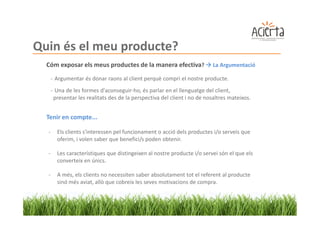 Quin és el meu producte?
  Cóm exposar els meus productes de la manera efectiva?                   La Argumentació

      - Argumentar és donar raons al client perquè compri el nostre producte.
      - Una de les formes d'aconseguir-ho, és parlar en el llenguatge del client,
       presentar les realitats des de la perspectiva del client i no de nosaltres mateixos.


  Tenir en compte...

  -     Els clients s'interessen pel funcionament o acció dels productes i/o serveis que
        oferim, i volen saber que benefici/s poden obtenir.

  -     Les característiques que distingeixen al nostre producte i/o servei són el que els
        converteix en únics.

  -     A més, els clients no necessiten saber absolutament tot el referent al producte
        sinó més aviat, allò que cobreix les seves motivacions de compra.
 