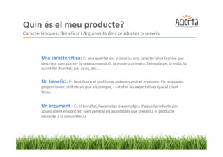 Quin és el meu producte?
Característiques, Beneficis i Arguments dels productes o serveis



        Una característica: És una qualitat del producte, una característica tècnica que
        descrigui com pot ser la seva composició, la matèria primera, l'embalatge, la mida, la
        quantitat d'unitats per caixa, etc...


        Un benefici: És la utilitat o el profit que obtenim amb el producte. Els productes
        proporcionen utilitats als que els compra, i satisfan les expectatives que el client
        tenia.


        Un argument : És el benefici, l'avantatge o avantatges d'aquell producte per
        aquell client en concret, o en general els avantatges que presenta el producte
        respecte a la competència.
 