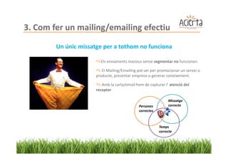 3. Com fer un mailing/emailing efectiu
        Un únic missatge per a tothom no funciona

                        Els enviaments massius sense segmentar no funcionen.

                         El Mailing/Emailing pot ser per promocionar un servei o
                      producte, presentar empresa o generar coneixement.

                         Amb la carta/email hem de capturar l’ atenció del
                      receptor

                                                               Missatge
                                              Persones         correcte
                                              correctes



                                                          Temps
                                                          correcte
 