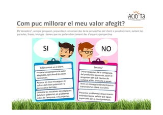 Com puc millorar el meu valor afegit?
Els Venedors2, sempre preparen, presenten i conversen des de la perspectiva del client o possible client, evitant les
paraules, frases, imatges i temes que no parlen directament des d'aquesta perspectiva.




                        SI                                                    NO
 