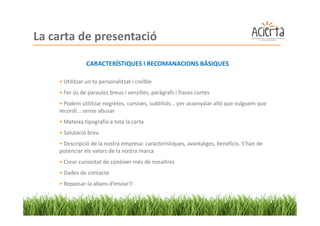 La carta de presentació
               CARACTERÍSTIQUES I RECOMANACIONS BÀSIQUES

    • Utilitzar un to personalitzat i creïble
    • Fer ús de paraules breus i senzilles, paràgrafs i frases curtes
    • Podem utilitzar negretes, cursives, subtítols... per assenyalar allò que vulguem que
    recordi... sense abusar
    • Mateixa tipografia a tota la carta
    • Salutació breu
    • Descripció de la nostra empresa: característiques, avantatges, beneficis. S’han de
    potenciar els valors de la nostra marca
    • Crear curiositat de conèixer més de nosaltres
    • Dades de contacte
    • Repassar-la abans d’enviar!!
 
