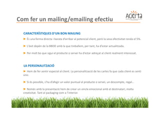 Com fer un mailing/emailing efectiu

  CARACTERÍSTIQUES D’UN BON MAILING
  ► És una forma directa i barata d’arribar al potencial client, però la seva efectivitat ronda el 5%.

  ► L'èxit depèn de la BBDD amb la que treballem, per tant, ha d’estar actualitzada.

  ► Per molt bo que sigui el producte o servei ha d’estar adreçat al client realment interessat.



  LA PERSONALITZACIÓ
  ► Hem de fer sentir especial al client. La personalització de les cartes fa que cada client es senti
  únic.

  ► Si és possible, s’ha d’afegir un valor puntual al producte o servei, un descompte, regal…

  ► Només amb la presentació hem de crear un vincle emocional amb el destinatari, molta
  creativitat. Tant al packaging com a l’interior.
 