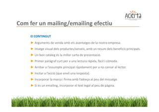 Com fer un mailing/emailing efectiu
     El CONTINGUT
     ► Arguments de venda amb els avantatges de la nostra empresa.
     ► Imatge visual dels productes/serveis, amb un resum dels beneficis principals.
     ► Un bon catàleg és la millor carta de presentació.
     ► Primer paràgraf curt per a una lectura ràpida, fàcil i còmoda.
     ► Arribar a l’assumpte principal ràpidament per a no cansar al lector.
     ► Incitar a l’acció (que enviï una resposta).
     ► Incorporar la marca i firma amb l’adreça al peu del missatge.
     ► Si és un emailing, incorporar el text legal al peu de pàgina.
 
