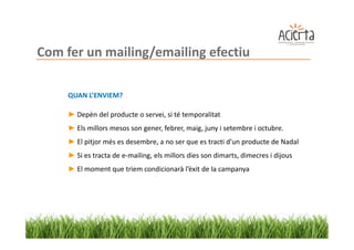 Com fer un mailing/emailing efectiu

     QUAN L’ENVIEM?

     ► Depèn del producte o servei, si té temporalitat
     ► Els millors mesos son gener, febrer, maig, juny i setembre i octubre.
     ► El pitjor més es desembre, a no ser que es tracti d’un producte de Nadal
     ► Si es tracta de e-mailing, els millors dies son dimarts, dimecres i dijous
     ► El moment que triem condicionarà l’èxit de la campanya
 