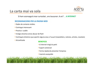 La carta mai va sola
       Si hem aconseguit crear curiositat...ens buscaran. A on? ... A INTERNET

   RECOMANACIONS PER LA PAGINA WEB
   Dades de contacte visibles
   Contingut interessant
   Practica i usable
   Imatge atractiva sense abusar de flash
    Continguts dinàmics que aportin alguna cosa a l’usuari (newsletters, noticies, articles, novetats)
    Actualitzada
                                   BENEFICIS
                                     A Internet ningú és petit
                                     Suport comercial
                                     Forma ràpida de presentar l’empresa
                                     Inversió assequible
 
