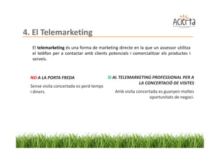 4. El Telemarketing
   El telemarketing és una forma de marketing directe en la que un assessor utilitza
   el telèfon per a contactar amb clients potencials i comercialitzar els productes i
   serveis.


  NO A LA PORTA FREDA                     SI AL TELEMARKETING PROFESSIONAL PER A
                                                        LA CONCERTACIÓ DE VISITES
  Sense visita concertada es perd temps
  i diners.                                  Amb visita concertada es guanyen moltes
                                                              oportunitats de negoci.
 