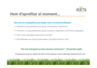 Hem d’aprofitar el moment…
  Hem de ser competitius per poder sortir al mercat reforçats:
    Treballarem amb proveïdors que aportin coneixements i experiència.

    Formarem un equip professional ajustat i productiu. Organitzat i amb les eines adequades.

    Farem servir estratègies constructives i de futur.

    Mai adoptarem una actitud contemplativa i de paràlisi davant la “crisi”.




         “Un mar tranquilo no hace buenos marineros” – Proverbio Inglés

   En qualsevol sector, al voltant del 25% de les empreses surten reforçades desprès d’una crisi.
 