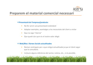 Preparem el material comercial necessari

     Presentació de l’empresa/producte:
        •   No fer servir una presentació estàndard
        •   Adaptar exemples, avantatges a les necessitats del client a visitar
        •   Que no sigui “eterna”
        •   Que quedi clar quin és el nostre valor afegit


      Web/Bloc i Xarxes Socials actualitzades
        •   Revisar continguts per a que estigui actualitzada ja que el client segur
            que la consultarà.
        •   Incloure alguna referència del sector, noticia, etc., si és possible.
 