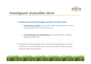 Investiguem al possible client

      Internet ens permetrà investigar i conèixer una mica millor...
        •   A l’empresa a visitar: per la pròpia web i xarxes socials, notícies,
            articles, aparició en fires, fòrums, etc.


        •   A l’interlocutor que ens atendrà: per la pròpia web, LinkedIn,
            notícies, articles, etc.


      Coneixent millor al possible client, estarem més preparats per oferir
      productes o serveis ajustats a les seves necessitats. Inclús es podria
      detectar alguna oportunitat.
 