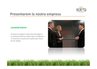 Presentarem la nostra empresa


ELEVATOR SPEECH


Es basa en explicar la teva idea de negoci a
una persona del teu interès que et trobaràs a
un ascensor, la qual cosa implica que haurà
de ser ràpida.
 