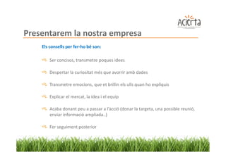 Presentarem la nostra empresa
    Els consells per fer-ho bé son:

        Ser concisos, transmetre poques idees

        Despertar la curiositat més que avorrir amb dades

        Transmetre emocions, que et brillin els ulls quan ho expliquis

        Explicar el mercat, la idea i el equip

        Acaba donant peu a passar a l’acció (donar la targeta, una possible reunió,
        enviar informació ampliada..)

        Fer seguiment posterior
 