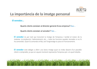 La importància de la imatge personal
 El venedor...

           Quants clients coneixen al director general d'una empresa? Pocs ..

           Quants clients coneixen al venedor? Tots ...

   El venedor és per tant qui transmet la imatge de l'empresa i també el motor de la
   mateixa. La producció, l'administració, etc...; totes les funcions queden aturades si no hi
   ha comandes. Quan la comanda arriba, tot l'engranatge es posa en funcionament.



   El venedor està obligat a oferir una bona imatge quan es troba davant d'un possible
   client o comprador, ja que en aquest moment representa l'empresa per a la qual treballa.
 