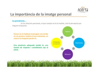 La importància de la imatge personal
 La presència...
           En les relacions personals, el que compta no és la realitat, sinó la percepció que
 tinguem d'aquesta.


                                                                       Higiene
  Encara no és habitual aconseguir una venda
  en els primers instants d'una entrevista, en
  canvi si és freqüent perdre-la.
                                                       Llenguatg
                                                                                     Vestimenta
                                                       e corporal
  Una presència adequada també és una
  mostra de respecte i consideració cap al
  client.

                                                                      Maneres
 
