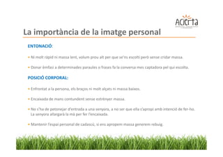 La importància de la imatge personal
 ENTONACIÓ:

 • Ni molt ràpid ni massa lent, volum prou alt per que se'ns escolti però sense cridar massa.

 • Donar èmfasi a determinades paraules o frases fa la conversa mes captadora pel qui escolta.

 POSICIÓ CORPORAL:

 • Enfrontat a la persona, els braços ni molt alçats ni massa baixos.

 • Encaixada de mans contundent sense estrènyer massa.

 • No s’ha de petonejar d’entrada a una senyora, a no ser que ella s’apropi amb intenció de fer-ho.
   La senyora allargarà la mà per fer l’encaixada.

 • Mantenir l’espai personal de cadascú, si ens apropem massa generem rebuig.
 
