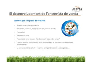 El desenvolupament de l’entrevista de venda
   Normes per a la presa de contacte

   -   Aspecte extern, bona presència
   -   Amabilitat, somriure, to de veu amable, mirada directa
   -   Puntualitat
   -   Presentació clara
   -   Presentació sense excuses "Perdoni que li faci perdre temps“
   -   Compte amb les interrupcions -> no hem de negociar en condicions ambientals
       desfavorables
   -   La comunicació no verbal -> recordeu la importància dels nostres gestos ...
 