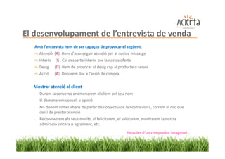 El desenvolupament de l’entrevista de venda
   Amb l'entrevista hem de ser capaços de provocar el següent:
      Atenció (A). Hem d'aconseguir atenció per al nostre missatge
      Interès (I) . Cal desperta interès per la nostra oferta
      Desig    (D). Hem de provocar el desig cap al producte o servei
      Acció    (A). Donarem lloc a l'acció de compra.


  Mostrar atenció al client
  -   Durant la conversa anomenarem al client pel seu nom
  -   Li demanarem consell o opinió
  -   No donem voltes abans de parlar de l'objectiu de la nostra visita, correm el risc que
      deixi de prestar atenció
  -   Reconeixerem els seus mèrits, el felicitarem, el valorarem, mostrarem la nostra
      admiració sincera o agraïment, etc.

                                                          Paraules d'un comprador imaginari...
 