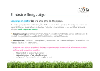 El nostre llenguatge
Llenguatge en positiu         La teva única arma és el llenguatge.
Per evitar que es torni en contra teva, s’ha de fer servir de forma positiva. Per això parla sempre en
present. El temps passat allunya el client de l'objectiu, i el condicional es pot identificar amb una
negació. A més tingues en compte:

   Les paraules negres: Termes com "risc", "pagar" o "problema" són tabú, perquè poden omplir de
núvols la ment del teu interlocutor. Utilitza d’altres més tranquil·litzadores.

   Les negacions: "Mai més", "no es pot fer", "impossible", etc. Et tanquen la porta. Busca oferir una
resposta positiva: "ho intentarem".

   Si notem certa actitud de defensa davant d'un sentiment de vulnerabilitat, minimitzem aquesta
   defensa amb una actitud cordial ...
   -   Estic encantada de conèixer-lo, Senyor xxx
   -   Li agraeixo molt que m'hagi rebut, Senyora xxx
   -   M'alegro molt de poder parlar amb vostè, Senyor xxx
 