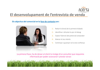 El desenvolupament de l’entrevista de venda
 Els objectius del comercial en la fase de contacte son:


                                               1.   Reduir la tensió de la primera trobada

                                               2.   Identificar i afrontar la por al rebuig
                                               3.   Captar l’atenció del potencial comprador

                                               4.   Aixecar el seu interès
                                               5.   Començar a guanyar-se la seva confiança




      La primera frase, ha de deixar al client la imatge d'un consultor que requereix
                     informació per poder assessorar i prestar servei
 